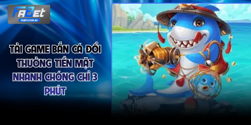 Tải Game Bắn Cá Đổi Thưởng Tiền Mặt Nhanh Chóng Chỉ 3 Phút